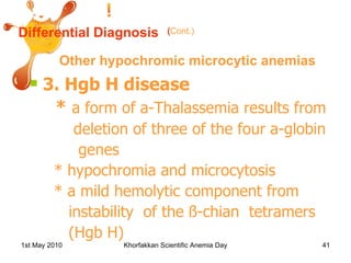 Differential Diagnosis Other hypochromic microcytic anemias 3. Hgb H disease *  a form of a-Thalassemia results from deletion of three of the four a-globin genes * hypochromia and microcytosis * a mild hemolytic component from instability  of the ß-chian  tetramers (Hgb H) ( Cont.) 