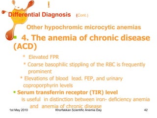 Differential Diagnosis Other hypochromic microcytic anemias 4. The anemia of chronic disease (ACD) *  Elevated FPR * Coarse basophilic stippling of the RBC is frequently  prominent  * Elevations of blood  lead. FEP, and urinary coproporphyrin levels Serum transferrin receptor (TIR)   level   is useful  in distinction between iron- deficiency anemia and  anemia of chronic disease ( Cont.) 