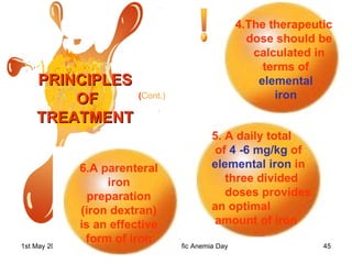 PRINCIPLES OF TREATMENT 4.The therapeutic dose should be calculated in terms of  elemental  iron  5. A daily total of  4 -6 mg/kg  of  elemental iron  in three divided doses provides  an optimal amount of iron 6.A parenteral iron preparation (iron dextran) is an effective form of iron ( Cont.) 