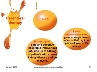 Parenteral therapy Ferumoxytol :  safe and effective as a rapid intravenous infusion up to 510 mg in patients with chronic kidney disease and on dialysis. Ferric carboxymaltose :  (IV)  given at single doses  of up to 1000 mg iron per week over of 15 minutes ( Cont.) 
