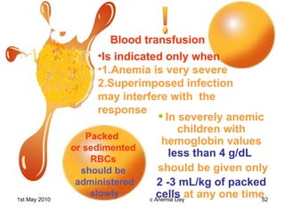 Blood transfusion  Is indicated only when  1.Anemia is very severe  2.Superimposed infection may interfere with  the response Packed  or sedimented RBCs   should be administered slowly In severely anemic children with hemoglobin   values   less than 4 g/dL   should be given only 2 -3 mL/kg of packed cells   at any one time   