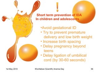 Short term prevention of IDA  In children and adolescents Avoid gestational ID  Try to prevent premature delivery and low birth weight Increase birth spacing Delay pregnancy beyond  teens Delay ligation of umbilical  cord (by 30-60 seconds) 