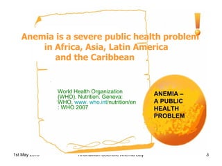 Anemia is a severe public health problem in Africa, Asia, Latin America  and the Caribbean  ANEMIA –  A PUBLIC HEALTH PROBLEM World Health Organization (WHO). Nutrition. Geneva: WHO,  www.  who.int /nutrition/en : WHO 2007 