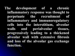The development of a chronic
inflammatory response was thought to
perpetuate the recruitment of
inflammatory and immunoregulatory
cells into the interstitium, alveolar
walls and perialveolar tissues,
progressively leading to a thickened
alveolar wall with extensive fibrosis
and loss of the alveolar gas exchange
function..
 