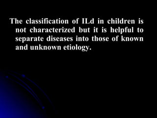 The classification of ILd in children isThe classification of ILd in children is
not characterized but it is helpful tonot characterized but it is helpful to
separate diseases into those of knownseparate diseases into those of known
and unknown etiology.and unknown etiology.
 