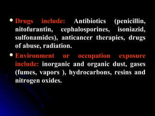 Drugs include: Antibiotics (penicillin,Antibiotics (penicillin,
nitofurantin, cephalosporines, isoniazid,nitofurantin, cephalosporines, isoniazid,
sulfonamides), anticancer therapies, drugssulfonamides), anticancer therapies, drugs
of abuse, radiation.of abuse, radiation.
Environment or occupation exposure
include: inorganic and organic dust, gases
(fumes, vapors ), hydrocarbons, resins and
nitrogen oxides.
 