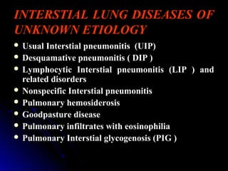 INTERSTIAL LUNG DISEASES OF
UNKNOWN ETIOLOGY
 Usual Interstial pneumonitisUsual Interstial pneumonitis (UIP)(UIP)
 Desquamative pneumonitis ( DIP )Desquamative pneumonitis ( DIP )
 Lymphocytic Interstial pneumonitis (LIP ) andLymphocytic Interstial pneumonitis (LIP ) and
related disordersrelated disorders
 Nonspecific Interstial pneumonitisNonspecific Interstial pneumonitis
 Pulmonary hemosiderosisPulmonary hemosiderosis
 Goodpasture diseaseGoodpasture disease
 Pulmonary infiltrates with eosinophiliaPulmonary infiltrates with eosinophilia
 Pulmonary Interstial glycogenosis (PIG )Pulmonary Interstial glycogenosis (PIG )
 