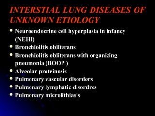 INTERSTIAL LUNG DISEASES OF
UNKNOWN ETIOLOGY
 Neuroendocrine cell hyperplasia in infancyNeuroendocrine cell hyperplasia in infancy
(NEHI)(NEHI)
 Bronchiolitis obliteransBronchiolitis obliterans
 Bronchiolitis obliterans with organizingBronchiolitis obliterans with organizing
pneumonia (BOOP )pneumonia (BOOP )
 Alveolar proteinosisAlveolar proteinosis
 Pulmonary vascular disordersPulmonary vascular disorders
 Pulmonary lymphatic disordresPulmonary lymphatic disordres
 Pulmonary microlithiasisPulmonary microlithiasis
 