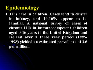 Epidemiology
ILD is rare in children. Cases tend to cluster
in infancy, and 10-16% appear to be
familial. A national survey of cases of
chronic ILD in immunocompetent children
aged 0-16 years in the United Kingdom and
Ireland over a three year period (1995-
1998) yielded an estimated prevalence of 3.6
per million.
 