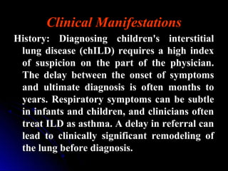 Clinical Manifestations
History: Diagnosing children's interstitialHistory: Diagnosing children's interstitial
lung disease (chILD) requires a high indexlung disease (chILD) requires a high index
of suspicion on the part of the physician.of suspicion on the part of the physician.
The delay between the onset of symptomsThe delay between the onset of symptoms
and ultimate diagnosis is often months toand ultimate diagnosis is often months to
years. Respiratory symptoms can be subtleyears. Respiratory symptoms can be subtle
in infants and children, and clinicians oftenin infants and children, and clinicians often
treat ILD as asthma. A delay in referral cantreat ILD as asthma. A delay in referral can
lead to clinically significant remodeling oflead to clinically significant remodeling of
the lung before diagnosis.the lung before diagnosis.
 