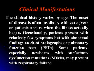 Clinical Manifestations
The clinical history varies by age. The onsetThe clinical history varies by age. The onset
of disease is often insidious, with caregiversof disease is often insidious, with caregivers
or patients unsure when the illness actuallyor patients unsure when the illness actually
began. Occasionally, patients present withbegan. Occasionally, patients present with
relatively few symptoms but with abnormalrelatively few symptoms but with abnormal
findings on chest radiographs or pulmonaryfindings on chest radiographs or pulmonary
function tests (PFTs). Some patients,function tests (PFTs). Some patients,
especially newborns with surfactant-especially newborns with surfactant-
dysfunction mutations (SDMs), may presentdysfunction mutations (SDMs), may present
with respiratory failure.with respiratory failure.
 