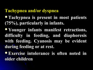 Tachypnea and/or dyspneaTachypnea and/or dyspnea
Tachypnea is present in most patientsTachypnea is present in most patients
(75%), particularly in infants.(75%), particularly in infants.
Younger infants manifest retractions,Younger infants manifest retractions,
difficulty in feeding, and diaphoresisdifficulty in feeding, and diaphoresis
with feeding. Cyanosis may be evidentwith feeding. Cyanosis may be evident
during feeding or at rest.during feeding or at rest.
Exercise intolerance is often noted inExercise intolerance is often noted in
older childrenolder children
 