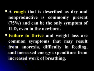AA coughcough that is described as dry andthat is described as dry and
nonproductive is commonly presentnonproductive is commonly present
(75%) and can be the only symptom of(75%) and can be the only symptom of
ILD, even in the newborn.ILD, even in the newborn.
Failure to thriveFailure to thrive and weight loss areand weight loss are
common symptoms that may resultcommon symptoms that may result
from anorexia, difficulty in feeding,from anorexia, difficulty in feeding,
and increased energy expenditure fromand increased energy expenditure from
increased work of breathing.increased work of breathing.
 