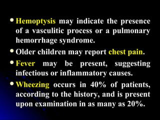 HemoptysisHemoptysis may indicate the presencemay indicate the presence
of a vasculitic process or a pulmonaryof a vasculitic process or a pulmonary
hemorrhage syndrome.hemorrhage syndrome.
Older children may reportOlder children may report chest painchest pain..
FeverFever may be present, suggestingmay be present, suggesting
infectious or inflammatory causes.infectious or inflammatory causes.
WheezingWheezing occurs in 40% of patients,occurs in 40% of patients,
according to the history, and is presentaccording to the history, and is present
upon examination in as many as 20%.upon examination in as many as 20%.
 