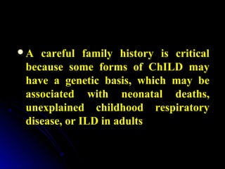 A careful family history is criticalA careful family history is critical
because some forms of ChILD maybecause some forms of ChILD may
have a genetic basis, which may behave a genetic basis, which may be
associated with neonatal deaths,associated with neonatal deaths,
unexplained childhood respiratoryunexplained childhood respiratory
disease, or ILD in adultsdisease, or ILD in adults
 