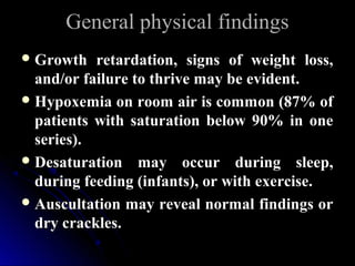 General physical findingsGeneral physical findings
 Growth retardation, signs of weight loss,Growth retardation, signs of weight loss,
and/or failure to thrive may be evident.and/or failure to thrive may be evident.
 Hypoxemia on room air is common (87% ofHypoxemia on room air is common (87% of
patients with saturation below 90% in onepatients with saturation below 90% in one
series).series).
 Desaturation may occur during sleep,Desaturation may occur during sleep,
during feeding (infants), or with exercise.during feeding (infants), or with exercise.
 Auscultation may reveal normal findings orAuscultation may reveal normal findings or
dry crackles.dry crackles.
 