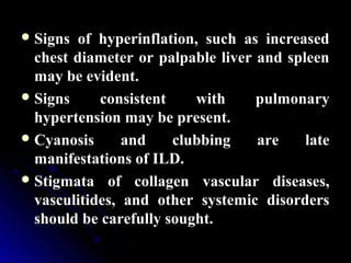  Signs of hyperinflation, such as increasedSigns of hyperinflation, such as increased
chest diameter or palpable liver and spleenchest diameter or palpable liver and spleen
may be evident.may be evident.
 Signs consistent with pulmonarySigns consistent with pulmonary
hypertension may be present.hypertension may be present.
 Cyanosis and clubbing are lateCyanosis and clubbing are late
manifestations of ILD.manifestations of ILD.
 Stigmata of collagen vascular diseases,Stigmata of collagen vascular diseases,
vasculitides, and other systemic disordersvasculitides, and other systemic disorders
should be carefully sought.should be carefully sought.
 