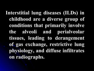 Interstitial lung diseases (ILDs) in
childhood are a diverse group of
conditions that primarily involve
the alveoli and perialveolar
tissues, leading to derangement
of gas exchange, restrictive lung
physiology, and diffuse infiltrates
on radiographs.
 
