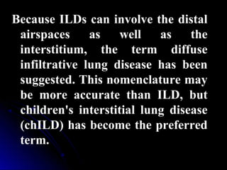 Because ILDs can involve the distal
airspaces as well as the
interstitium, the term diffuse
infiltrative lung disease has been
suggested. This nomenclature may
be more accurate than ILD, but
children's interstitial lung disease
(chILD) has become the preferred
term.
 