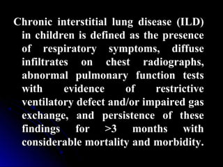 Chronic interstitial lung disease (ILD)Chronic interstitial lung disease (ILD)
in children is defined as the presencein children is defined as the presence
of respiratory symptoms, diffuseof respiratory symptoms, diffuse
infiltrates on chest radiographs,infiltrates on chest radiographs,
abnormal pulmonary function testsabnormal pulmonary function tests
with evidence of restrictivewith evidence of restrictive
ventilatory defect and/or impaired gasventilatory defect and/or impaired gas
exchange, and persistence of theseexchange, and persistence of these
findings for >3 months withfindings for >3 months with
considerable mortality and morbidity.considerable mortality and morbidity.
 