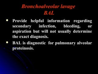 Bronchoalveolar lavage
BAL
 Provide helpful information regarding
secondary infection, bleeding, or
aspiration but will not usually determine
the exact diagnosis.
 BAL is diagnostic for pulmonary alveolar
proteinosis.
 