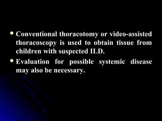Conventional thoracotomy or video-assisted
thoracoscopy is used to obtain tissue from
children with suspected ILD.
Evaluation for possible systemic disease
may also be necessary.
 