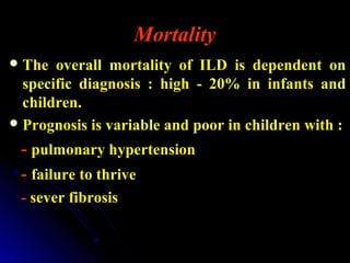 Mortality
The overall mortality of ILD is dependent on
specific diagnosis : high - 20% in infants and
children.
Prognosis is variable and poor in children with :
- pulmonary hypertension
- failure to thrive
- sever fibrosis
 