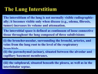 The interstitium of the lung is not normally visible radiographic-
ally; it becomes visible only when disease (e.g., edema, fibrosis,
tumor) increases its volume and attenuation.
The interstitium of the lung is not normally visible radiographic-
ally; it becomes visible only when disease (e.g., edema, fibrosis,
tumor) increases its volume and attenuation.
The interstitial space is defined as continuum of loose connective
tissue throughout the lung composed of three subdivisions:
The interstitial space is defined as continuum of loose connective
tissue throughout the lung composed of three subdivisions:
(i) the bronchovascular, surrounding the bronchi, arteries, and
veins from the lung root to the level of the respiratory
bronchiole.
(i) the bronchovascular, surrounding the bronchi, arteries, and
veins from the lung root to the level of the respiratory
bronchiole.
(ii) the parenchymal (acinar), situated between the alveolar and
capillary basement membranes.
(ii) the parenchymal (acinar), situated between the alveolar and
capillary basement membranes.
(iii) the subpleural, situated beneath the pleura, as well as in the
interlobular septae.
(iii) the subpleural, situated beneath the pleura, as well as in the
interlobular septae.
The Lung Interstitium
 