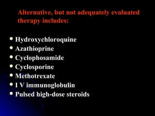 Alternative, but not adequately evaluated
therapy includes:
Hydroxychloroquine
Azathioprine
Cyclophosamide
Cyclosporine
Methotrexate
I V immunoglobulin
Pulsed high-dose steroids
 