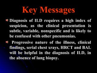 Key MessagesKey Messages
Diagnosis of ILD requires a high index of
suspicion, as the clinical presentation is
subtle, variable, nonspecific and is likely to
be confused with other pneumonias.
Progressive nature of the illness, clinical
findings, serial chest xrays, HRCT and BAL
will be helpful in the diagnosis of ILD, in
the absence of lung biopsy.
 