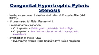 Congenital Hypertrophic Pyloric
Stenosis
• Most common cause of intestinal obstruction at 1st month of life. ( 4-6
month).
• 1st born male child. Male : Female = 4:1
• On examination of abdomen-
• On inspection – Visible gastric peristalsis ; Left to Right
• On palpation – olive mass at rt hypochondrium +/- upto mid
epigastrium
• Investigation of choice- USG
• Hypertrophic pylorus 16mm long with 4mm thick. ( minimum)
 