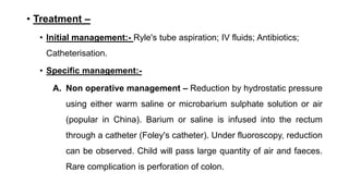 • Treatment –
• Initial management:- Ryle's tube aspiration; IV fluids; Antibiotics;
Catheterisation.
• Specific management:-
A. Non operative management – Reduction by hydrostatic pressure
using either warm saline or microbarium sulphate solution or air
(popular in China). Barium or saline is infused into the rectum
through a catheter (Foley's catheter). Under fluoroscopy, reduction
can be observed. Child will pass large quantity of air and faeces.
Rare complication is perforation of colon.
 