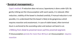 • Surgical management :-
Cape's method: If reduction does not occur, laparotomy is done under G/A. By
gently milking out the intussusception with warm packs, it is reduced. After
reduction, viability of the bowel is checked carefully. If manual reduction is not
possible, it is understood that the bowel is likely to be gangrenous which
requires resection and anastomosis. In case of viable bowel, often terminal
ileum is anchored to the ascending colon and Jackson veil band is cut.
Milking from distal to proximal never pull the proximal segment.
If intussusception persists for more than 48 hours or intussusception requires
resection
 