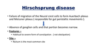 Hirschsprung disease
• Failure of migration of the Neural crest cells to form Auerbach plexus
and Meissner plexus ( responsible for gut peristaltic movements ).
• Absence of ganglion cells and that portion becomes narrow.
• Features –
• Habitual to severe form of constipation . ( not obstipation)
• Site –
• Rectum is the most common site
 