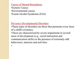 Causes of Mental Retardation
•Genetic Causes
•Environmental causes
•Foetal Alcohol Syndrome (FAS)
Pervasive Developmental Disorders
•These types of disorders are those that permeate every facet
of a child's existence.
•These are characterised by severe impairment in several
areas of development (e.g., social interaction and
communication skills) or the presence of extremely odd
behaviours, interests and activities.
•
 