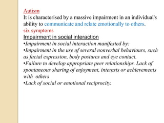 Autism
It is characterised by a massive impairment in an individual's
ability to communicate and relate emotionally to others.
six symptoms
Impairment in social interaction
•Impairment in social interaction manifested by:
•Impairment in the use of several nonverbal behaviours, such
as facial expression, body postures and eye contact.
•Failure to develop appropriate peer relationships. Lack of
spontaneous sharing of enjoyment, interests or achievements
with others
•Lack of social or emotional reciprocity.
 