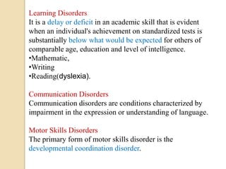 Learning Disorders
It is a delay or deficit in an academic skill that is evident
when an individual's achievement on standardized tests is
substantially below what would be expected for others of
comparable age, education and level of intelligence.
•Mathematic,
•Writing
•Reading(dyslexia).
Communication Disorders
Communication disorders are conditions characterized by
impairment in the expression or understanding of language.
Motor Skills Disorders
The primary form of motor skills disorder is the
developmental coordination disorder.
 