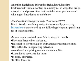 Attention Deficit and Disruptive Behaviour Disorders
Children with these disorders commonly act in ways that are so
disruptive and provocative that caretakers and peers respond
with anger, impatience or avoidance.
Attention-Deficit/Hyperactivity Disorder (ADHD)
It is a disorder involving inattentiveness and hyperactivity
Inattention characterised by the following symptoms persisting
for at least 6 months.
•Makes careless mistakes or fails to attend to details.
•Does not listen when spoken to.
•Does not follow through on instructions or responsibilities.
•Has difficulty in organizing activities.
•Avoids tasks requiring sustained mental effort.
•Loses items necessary for tasks
•Is easily distracted.
•Is often forgetful.
 