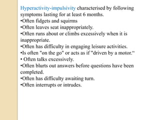 Hyperactivity-impulsivity characterised by following
symptoms lasting for at least 6 months.
•Often fidgets and squirms
•Often leaves seat inappropriately.
•Often runs about or climbs excessively when it is
inappropriate.
•Often has difficulty in engaging leisure activities.
•Is often "on the go" or acts as if "driven by a motor.“
• Often talks excessively.
•Often blurts out answers before questions have been
completed.
•Often has difficulty awaiting turn.
•Often interrupts or intrudes.
 