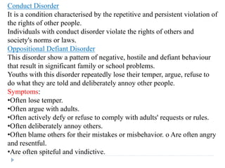 Conduct Disorder
It is a condition characterised by the repetitive and persistent violation of
the rights of other people.
Individuals with conduct disorder violate the rights of others and
society's norms or laws.
Oppositional Defiant Disorder
This disorder show a pattern of negative, hostile and defiant behaviour
that result in significant family or school problems.
Youths with this disorder repeatedly lose their temper, argue, refuse to
do what they are told and deliberately annoy other people.
Symptoms:
•Often lose temper.
•Often argue with adults.
•Often actively defy or refuse to comply with adults' requests or rules.
•Often deliberately annoy others.
•Often blame others for their mistakes or misbehavior. o Are often angry
and resentful.
•Are often spiteful and vindictive.
 