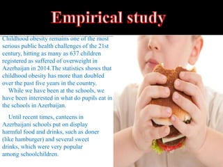 Until recent times, canteens in
Azerbaijani schools put on display
harmful food and drinks, such as doner
(like hamburger) and several sweet
drinks, which were very popular
among schoolchildren.
Childhood obesity remains one of the most
serious public health challenges of the 21st
century, hitting as many as 637 children
registered as suffered of overweight in
Azerbaijan in 2014.The statistics shows that
childhood obesity has more than doubled
over the past five years in the country.
While we have been at the schools, we
have been interested in what do pupils eat in
the schools in Azerbaijan.
 