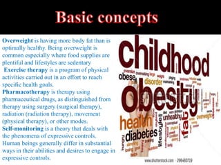 Overweight is having more body fat than is
optimally healthy. Being overweight is
common especially where food supplies are
plentiful and lifestyles are sedentary
Exercise therapy is a program of physical
activities carried out in an effort to reach
specific health goals.
Pharmacotherapy is therapy using
pharmaceutical drugs, as distinguished from
therapy using surgery (surgical therapy),
radiation (radiation therapy), movement
(physical therapy), or other modes.
Self-monitoring is a theory that deals with
the phenomena of expressive controls.
Human beings generally differ in substantial
ways in their abilities and desires to engage in
expressive controls.
 