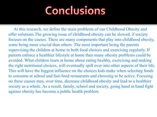 At this research, we define the main problems of our Childhood Obesity and
offer solutions.The growing issue of childhood obesity can be slowed, if society
focuses on the causes. There are many components that play into childhood obesity,
some being more crucial than others. The most important being the parents
supervising the children at home in both food choices and exercising regularly. If
parents enforce a healthier lifestyle at home then many obesity problems could be
avoided. What children learn at home about eating healthy, exercising and making
the right nutritional choices, will eventually spill over into other aspects of their life.
This will have the biggest influence on the choices kids make when selecting foods
to consume at school and fast-food restaurants and choosing to be active. Focusing
on these causes may, over time, decrease childhood obesity and lead to a healthier
society as a whole. As a result, family, school and society, going hand in hand fight
against obesity has become a public health problem.
 