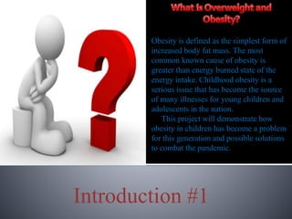 Introduction #1
Obesity is defined as the simplest form of
increased body fat mass. The most
common known cause of obesity is
greater than energy burned state of the
energy intake. Childhood obesity is a
serious issue that has become the source
of many illnesses for young children and
adolescents in the nation.
This project will demonstrate how
obesity in children has become a problem
for this generation and possible solutions
to combat the pandemic.
 