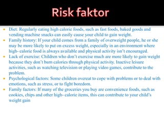  Diet: Regularly eating high calorie foods, such as fast foods, baked goods and
vending machine snacks can easily cause your child to gain weight.
 Family history: If your child comes from a family of overweight people, he or she
may be more likely to put on excess weight, especially in an environment where
high- calorie food is always available and physical activity isn’t encouraged.
 Lack of exercise: Children who don’t exercise much are more likely to gain weight
because they don’t burn calories through physical activity. Inactive leisure
activities, such as watching television or playing video games, contribute to the
problem.
 Psychological factors: Some children overeat to cope with problems or to deal with
emotions, such as stress, or to fight boredom.
 Family factors: If many of the groceries you buy are convenience foods, such as
cookies, chips and other high- calorie items, this can contribute to your child’s
weight gain
 