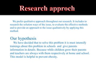 We prefer qualitative approach throughout our research. It includes to
research the solution ways of the issue, to evaluate the effective methods
and to provide an approach to the issue qualitatively by applying this
method.
Our hypothesis
We have decided that to solve this problem it is must intensify
trainings about this problem in schools and give parents
information in details. Because while children grow their parents
and teachers are always with them respectively at home and school.
This model is helpful to prevent obesity.
 