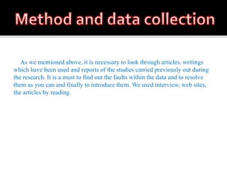 As we mentioned above, it is necessary to look through articles, writings
which have been used and reports of the studies carried previously out during
the research. It is a must to find out the faults within the data and to resolve
them as you can and finally to introduce them. We used interview, web sites,
the articles by reading.
 