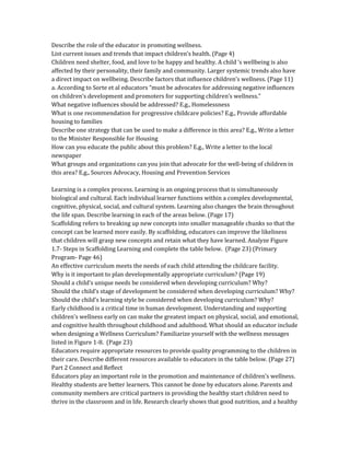 Describe the role of the educator in promoting wellness.
List current issues and trends that impact children’s health. (Page 4)
Children need shelter, food, and love to be happy and healthy. A child ‘s wellbeing is also
affected by their personality, their family and community. Larger systemic trends also have
a direct impact on wellbeing. Describe factors that influence children’s wellness. (Page 11)
a. According to Sorte et al educators “must be advocates for addressing negative influences
on children’s development and promoters for supporting children’s wellness.”
What negative influences should be addressed? E.g., Homelessness
What is one recommendation for progressive childcare policies? E.g., Provide affordable
housing to families
Describe one strategy that can be used to make a difference in this area? E.g., Write a letter
to the Minister Responsible for Housing
How can you educate the public about this problem? E.g., Write a letter to the local
newspaper
What groups and organizations can you join that advocate for the well-being of children in
this area? E.g., Sources Advocacy, Housing and Prevention Services
Learning is a complex process. Learning is an ongoing process that is simultaneously
biological and cultural. Each individual learner functions within a complex developmental,
cognitive, physical, social, and cultural system. Learning also changes the brain throughout
the life span. Describe learning in each of the areas below. (Page 17)
Scaffolding refers to breaking up new concepts into smaller manageable chunks so that the
concept can be learned more easily. By scaffolding, educators can improve the likeliness
that children will grasp new concepts and retain what they have learned. Analyze Figure
1.7- Steps in Scaffolding Learning and complete the table below. (Page 23) (Primary
Program- Page 46)
An effective curriculum meets the needs of each child attending the childcare facility.
Why is it important to plan developmentally appropriate curriculum? (Page 19)
Should a child’s unique needs be considered when developing curriculum? Why?
Should the child’s stage of development be considered when developing curriculum? Why?
Should the child’s learning style be considered when developing curriculum? Why?
Early childhood is a critical time in human development. Understanding and supporting
children's wellness early on can make the greatest impact on physical, social, and emotional,
and cognitive health throughout childhood and adulthood. What should an educator include
when designing a Wellness Curriculum? Familiarize yourself with the wellness messages
listed in Figure 1-8. (Page 23)
Educators require appropriate resources to provide quality programming to the children in
their care. Describe different resources available to educators in the table below. (Page 27)
Part 2 Connect and Reflect
Educators play an important role in the promotion and maintenance of children’s wellness.
Healthy students are better learners. This cannot be done by educators alone. Parents and
community members are critical partners in providing the healthy start children need to
thrive in the classroom and in life. Research clearly shows that good nutrition, and a healthy
 