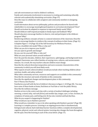 and safe environment are vital to children's wellness.
Family and community involvement is necessary to creating and sustaining culturally
relevant and academically stimulating curriculum. (Page 37)
Describe ways to collaborate with caregivers and community members in designing
curriculum.
Could information about service philosophy, policies and procedures be shared with
stakeholders to encourage meaningful participation in curriculum development? How?
Should curriculum be adapted in response to expressed family needs? Why?
Should childcare staff respond promptly to family input and feedback? Why?
Should educators encourage families to observe, visit and participate in the childcare
program? Why?
Reinforcing wellness concepts at home is a natural extension of the classroom. Describe
ways to encourage families to reinforce the concept of wellness in their home. (Page 31)
Complete Figure 1-14 (Page 32) of the Self-Inventory for Wellness Practices.
Are you a healthful role model? Why or why not?
What can you do to improve your health?
Are you open to growth and change?
Do you care for yourself? Why or why not?
What are your personal values around wellness?
Over the past few decades, children, their experiences, upbringings, and backgrounds have
changed. Classrooms now reflect families of varying races, cultures, and socioeconomic
statuses. As a result, the way teachers educate children must change.
Describe the cultural diversity/composition and socio-economic characteristics of the
community in which you will most likely work.
What aspects of each culture/tradition would you include when teaching children about
nutrition, health, and safety wellness?
What other community services, resources and supports are available in this community?
Describe the structure and needs of families in this community.
Describe the significant changes and development plans in this community.
Part 3 Theory into Practice
Familiarize yourself with the list of children’s literature in figure 1-10 (Page 28). You may
have some of these books at home, find them on YouTube or visit the public library.
Describe the wellness message.
Hashim arrives to the centre each day with a variety of medical challenges including
sneezing, a raised, itchy, red rash (hives) and swollen lips, tongue, eyes, or face. At times, he
complains of tummy pain, and feeling sick. He has also vomited and had diarrhea.
What do you suspect is happening for Hashim?
What would you say to Hashim’s parents?
What would you remember to say or do when speaking with Hashim’s parents? (Page 38)
Learning is a complex process. Learning is an ongoing process that is simultaneously
biological and cultural. Each individual learner functions within a complex developmental,
cognitive, physical, social, and cultural system. Learning also changes the brain throughout
the life span. Describe learning in each of the areas below. (Page 17)
 
