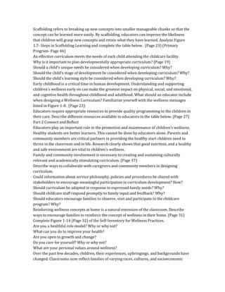 Scaffolding refers to breaking up new concepts into smaller manageable chunks so that the
concept can be learned more easily. By scaffolding, educators can improve the likeliness
that children will grasp new concepts and retain what they have learned. Analyze Figure
1.7- Steps in Scaffolding Learning and complete the table below. (Page 23) (Primary
Program- Page 46)
An effective curriculum meets the needs of each child attending the childcare facility.
Why is it important to plan developmentally appropriate curriculum? (Page 19)
Should a child’s unique needs be considered when developing curriculum? Why?
Should the child’s stage of development be considered when developing curriculum? Why?
Should the child’s learning style be considered when developing curriculum? Why?
Early childhood is a critical time in human development. Understanding and supporting
children's wellness early on can make the greatest impact on physical, social, and emotional,
and cognitive health throughout childhood and adulthood. What should an educator include
when designing a Wellness Curriculum? Familiarize yourself with the wellness messages
listed in Figure 1-8. (Page 23)
Educators require appropriate resources to provide quality programming to the children in
their care. Describe different resources available to educators in the table below. (Page 27)
Part 2 Connect and Reflect
Educators play an important role in the promotion and maintenance of children’s wellness.
Healthy students are better learners. This cannot be done by educators alone. Parents and
community members are critical partners in providing the healthy start children need to
thrive in the classroom and in life. Research clearly shows that good nutrition, and a healthy
and safe environment are vital to children's wellness.
Family and community involvement is necessary to creating and sustaining culturally
relevant and academically stimulating curriculum. (Page 37)
Describe ways to collaborate with caregivers and community members in designing
curriculum.
Could information about service philosophy, policies and procedures be shared with
stakeholders to encourage meaningful participation in curriculum development? How?
Should curriculum be adapted in response to expressed family needs? Why?
Should childcare staff respond promptly to family input and feedback? Why?
Should educators encourage families to observe, visit and participate in the childcare
program? Why?
Reinforcing wellness concepts at home is a natural extension of the classroom. Describe
ways to encourage families to reinforce the concept of wellness in their home. (Page 31)
Complete Figure 1-14 (Page 32) of the Self-Inventory for Wellness Practices.
Are you a healthful role model? Why or why not?
What can you do to improve your health?
Are you open to growth and change?
Do you care for yourself? Why or why not?
What are your personal values around wellness?
Over the past few decades, children, their experiences, upbringings, and backgrounds have
changed. Classrooms now reflect families of varying races, cultures, and socioeconomic
 